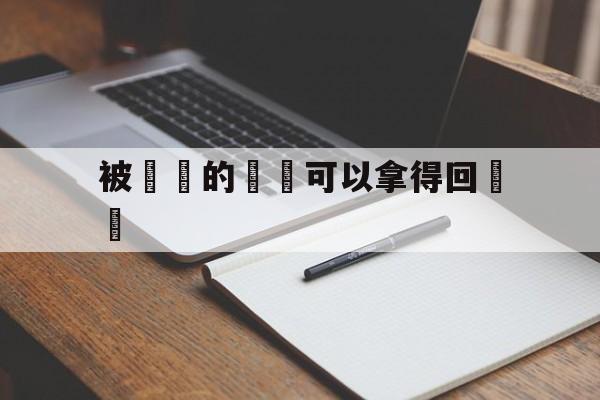 被詐騙的財產可以拿得回來嗎(被诈骗的财产可以拿得回来吗现在)