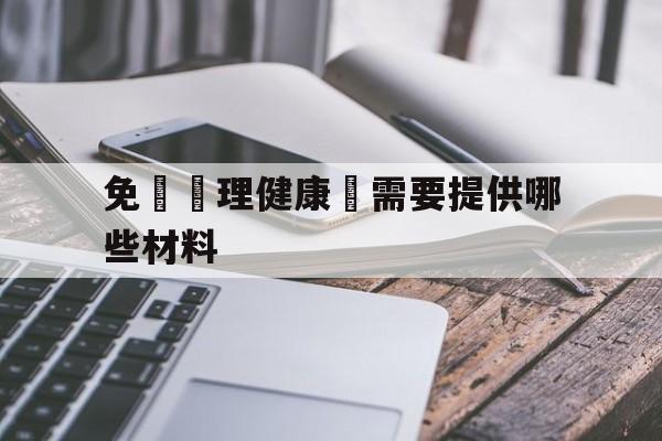 免費辦理健康證需要提供哪些材料(免费办理健康证需要准备些什么材料)